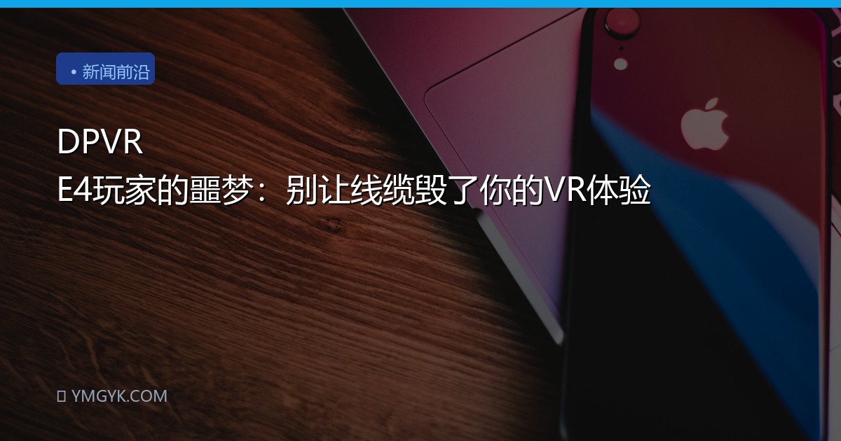 DPVR E4玩家的噩梦：别让线缆毁了你的VR体验